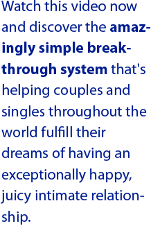 Watch this video now and discover the amazingly simple breakthrough system that's helping couples and singles throughout the world fulfill their dreams of having an exceptionally happy, juicy intimate relationship.